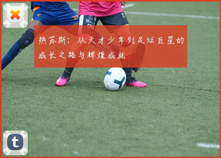 热苏斯：从天才少年到足坛巨星的成长之路与辉煌成就