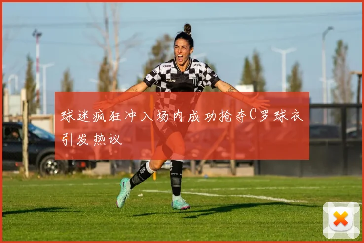 球迷疯狂冲入场内成功抢夺C罗球衣引发热议