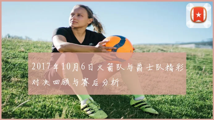 2017年10月6日火箭队与爵士队精彩对决回顾与赛后分析