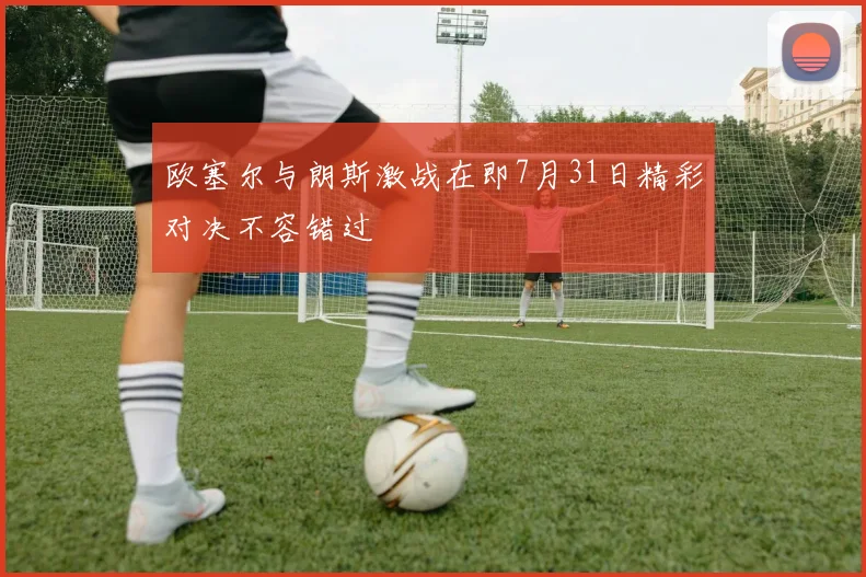 欧塞尔与朗斯激战在即7月31日精彩对决不容错过
