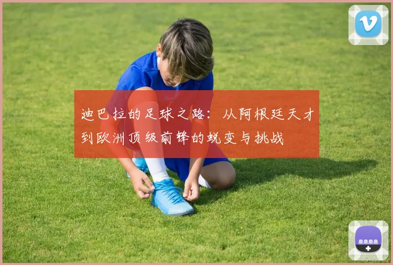 迪巴拉的足球之路：从阿根廷天才到欧洲顶级前锋的蜕变与挑战