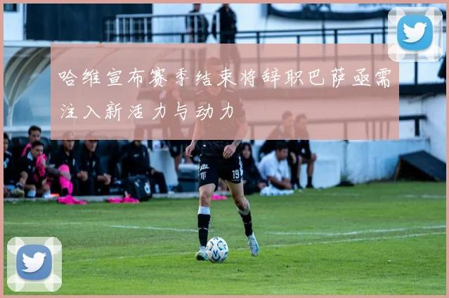 哈维宣布赛季结束将辞职巴萨亟需注入新活力与动力