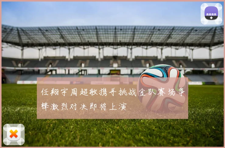任翔宇周超敏携手挑战金队赛场争锋激烈对决即将上演