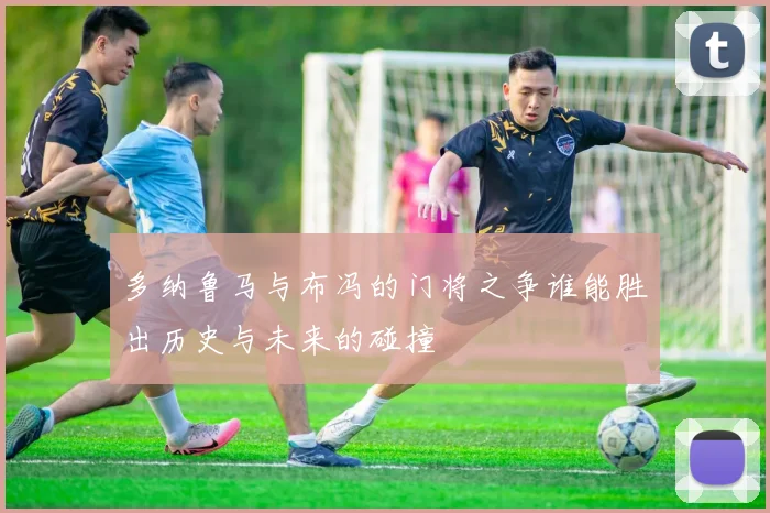 多纳鲁马与布冯的门将之争谁能胜出历史与未来的碰撞
