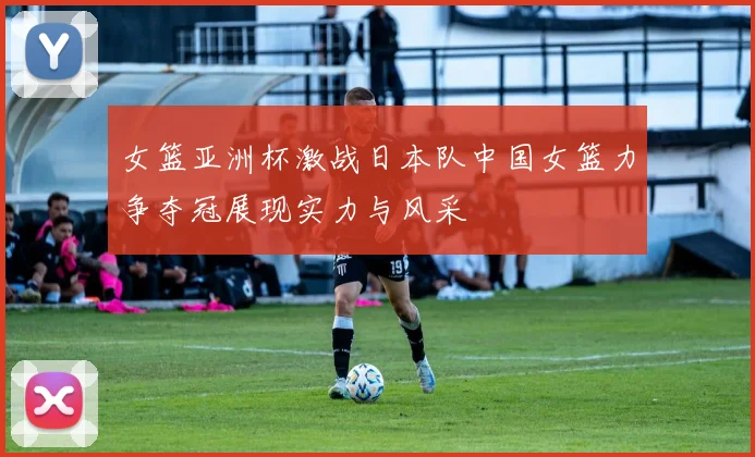 女篮亚洲杯激战日本队中国女篮力争夺冠展现实力与风采