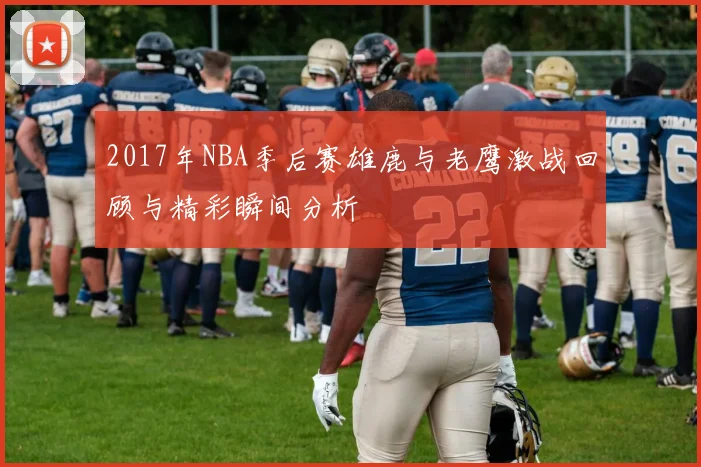 2017年NBA季后赛雄鹿与老鹰激战回顾与精彩瞬间分析