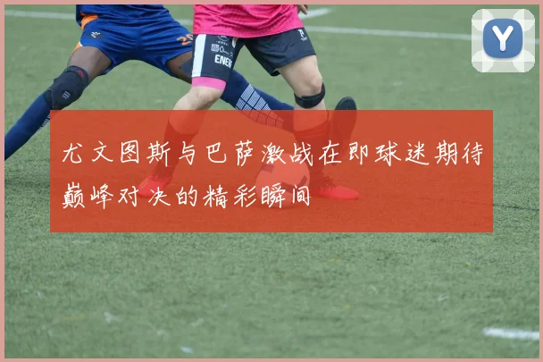 尤文图斯与巴萨激战在即球迷期待巅峰对决的精彩瞬间