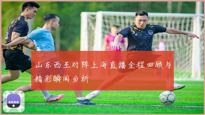 山东西王对阵上海直播全程回顾与精彩瞬间分析