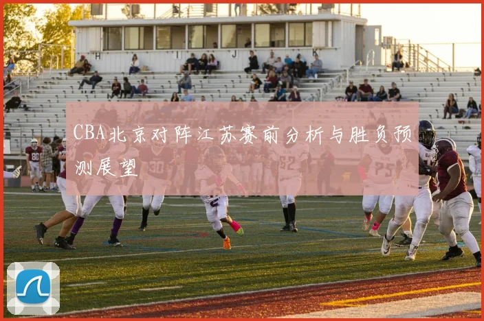 CBA北京对阵江苏赛前分析与胜负预测展望