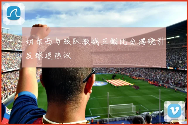 切尔西与狼队激战正酣比分揭晓引发球迷热议