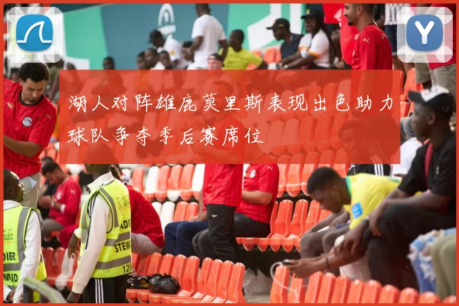 湖人对阵雄鹿莫里斯表现出色助力球队争夺季后赛席位