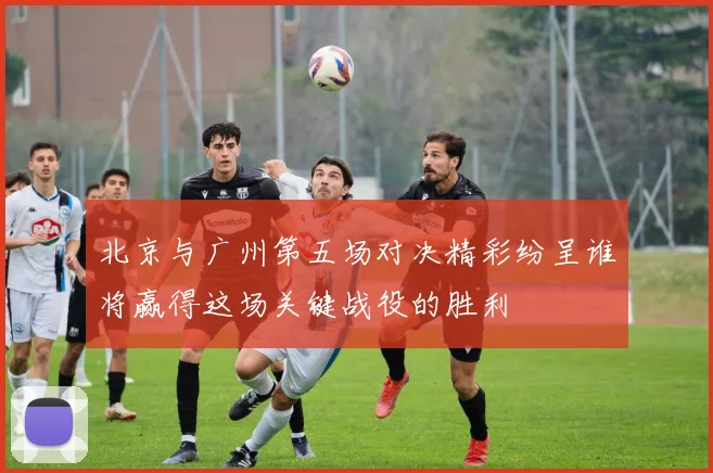 北京与广州第五场对决精彩纷呈谁将赢得这场关键战役的胜利